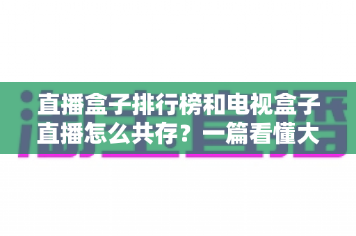 直播盒子排行榜和电视盒子直播怎么共存?一篇看懂大屏娱乐双方案布局的实用指南 直播盒子排行榜和电视盒子直播怎么共存?一篇看懂大屏娱乐双方案布局的实用指南