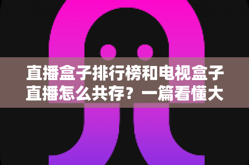 直播盒子排行榜和电视盒子直播怎么共存?一篇看懂大屏娱乐双方案布局的实用指南 直播盒子排行榜和电视盒子直播怎么共存?一篇看懂大屏娱乐双方案布局的实用指南