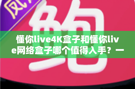 懂你live4K盒子和懂你live网络盒子哪个值得入手？一篇讲透的选购指南