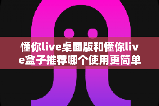 懂你live桌面版和懂你live盒子推荐哪个使用更简单？新手一站式选购与上手指南