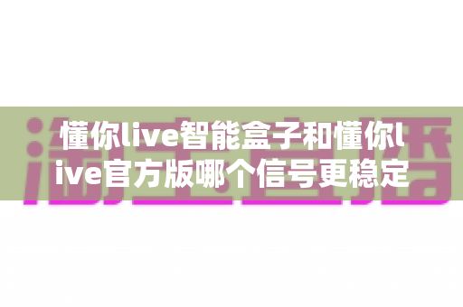 懂你live智能盒子和懂你live官方版哪个信号更稳定?深度对比测评与实用选购指南 懂你live智能盒子和懂你live官方版哪个信号更稳定?深度对比测评与实用选购指南