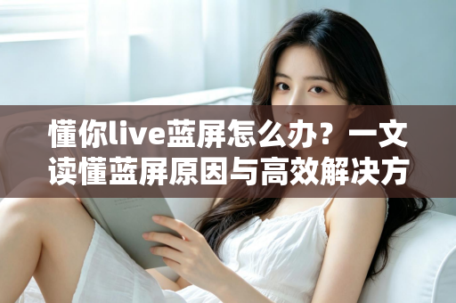 懂你live蓝屏怎么办？一文读懂蓝屏原因与高效解决方法全攻略