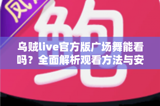 乌贼live官方版广场舞能看吗?全面解析观看方法与安全使用指南 乌贼live官方版广场舞能看吗?全面解析观看方法与安全使用指南