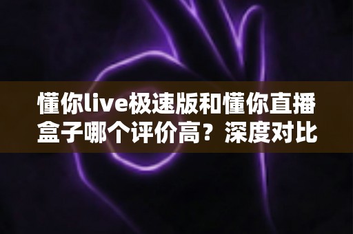懂你live极速版和懂你直播盒子哪个评价高？深度对比分析帮你选对不踩坑