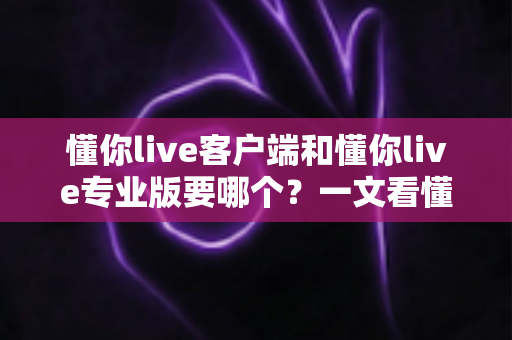懂你live客户端和懂你live专业版要哪个？一文看懂两大版本差异，选对工具直播更高效