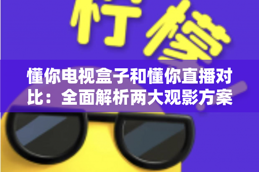 懂你电视盒子和懂你直播对比：全面解析两大观影方案，帮你选出最适合自己的选择