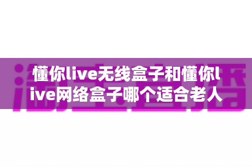 懂你live无线盒子和懂你live网络盒子哪个适合老人？——银发族电视盒子选购全指南