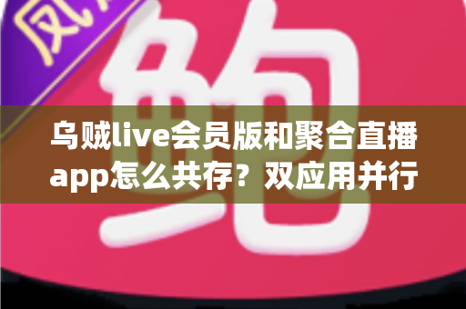 乌贼live会员版和聚合直播app怎么共存?双应用并行使用全攻略与实用技巧解析 乌贼live会员版和聚合直播app怎么共存?双应用并行使用全攻略与实用技巧解析