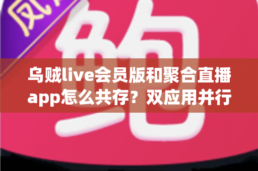 乌贼live会员版和聚合直播app怎么共存?双应用并行使用全攻略与实用技巧解析 乌贼live会员版和聚合直播app怎么共存?双应用并行使用全攻略与实用技巧解析