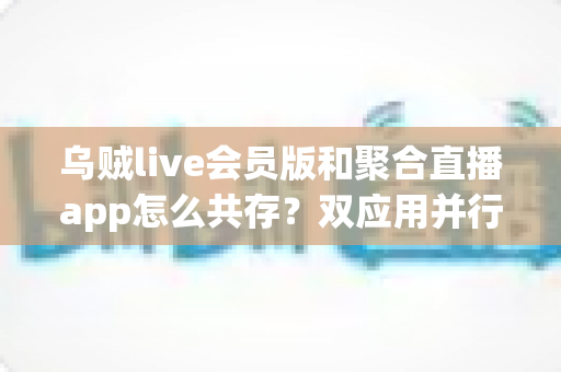 乌贼live会员版和聚合直播app怎么共存？双应用并行使用全攻略与实用技巧解析