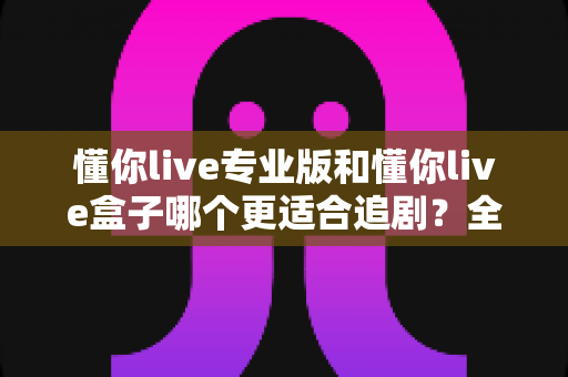 懂你live专业版和懂你live盒子哪个更适合追剧？全面深度对比评测帮你选出最佳追剧方案