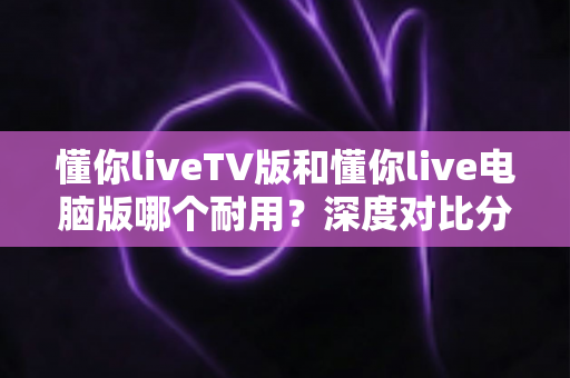 懂你liveTV版和懂你live电脑版哪个耐用?深度对比分析帮你选出更稳定耐用的版本 懂你liveTV版和懂你live电脑版哪个耐用?深度对比分析帮你选出更稳定耐用的版本