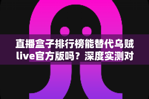 直播盒子排行榜能替代乌贼live官方版吗？深度实测对比与安全选择全指南