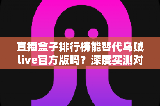 直播盒子排行榜能替代乌贼live官方版吗？深度实测对比与安全选择全指南