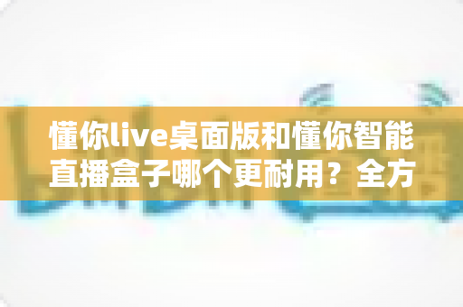 懂你live桌面版和懂你智能直播盒子哪个更耐用？全方位硬件寿命对比与选购避坑指南