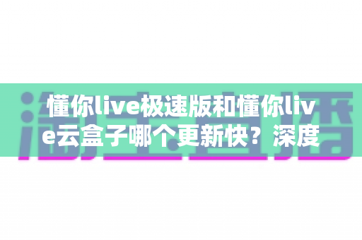 懂你live极速版和懂你live云盒子哪个更新快?深度对比分析与选择指南 懂你live极速版和懂你live云盒子哪个更新快?深度对比分析与选择指南