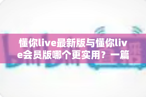 懂你live最新版与懂你live会员版哪个更实用？一篇帮你做出明智选择的深度对比指南