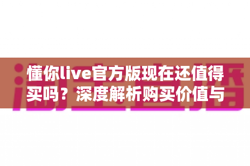 懂你live官方版现在还值得买吗?深度解析购买价值与避坑指南 懂你live官方版现在还值得买吗?深度解析购买价值与避坑指南
