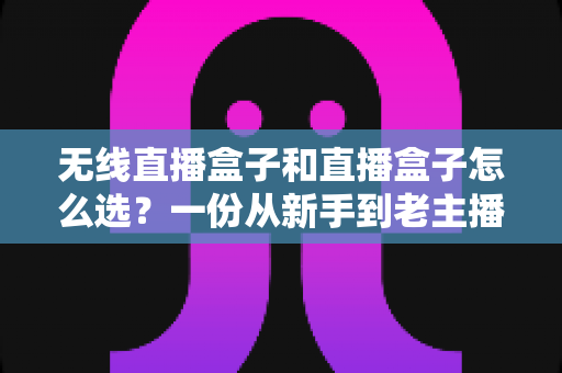 无线直播盒子和直播盒子怎么选?一份从新手到老主播都能看懂的避坑选购指南 无线直播盒子和直播盒子怎么选?一份从新手到老主播都能看懂的避坑选购指南