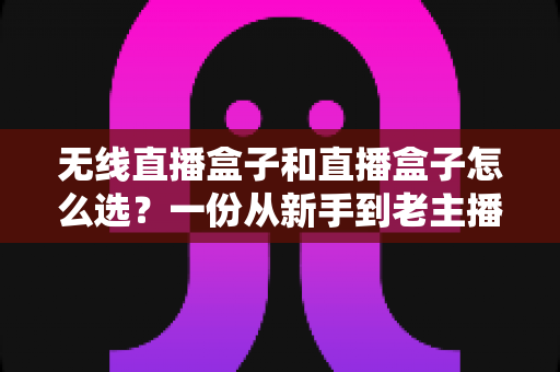 无线直播盒子和直播盒子怎么选？一份从新手到老主播都能看懂的避坑选购指南