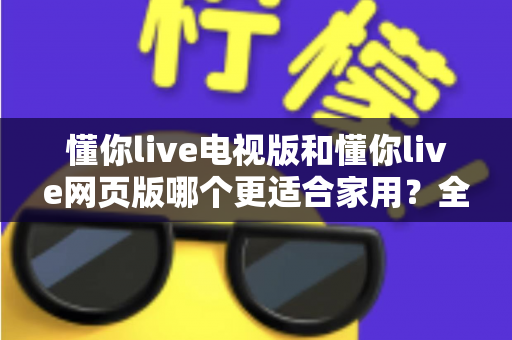 懂你live电视版和懂你live网页版哪个更适合家用？全面对比解析，帮你找到最佳家庭观影方案