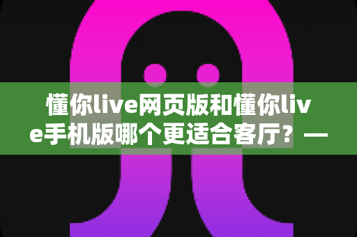 懂你live网页版和懂你live手机版哪个更适合客厅？——大屏观影体验深度评测与实用指南