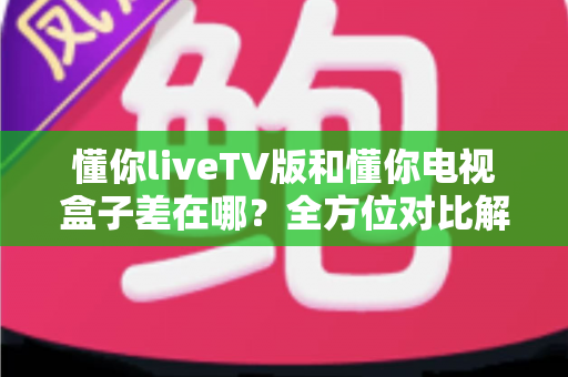 懂你liveTV版和懂你电视盒子差在哪？全方位对比解析，帮你选对不花冤枉钱