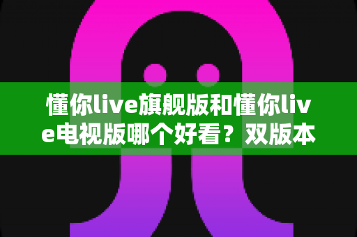 懂你live旗舰版和懂你live电视版哪个好看?双版本深度对比帮你一次选对 懂你live旗舰版和懂你live电视版哪个好看?双版本深度对比帮你一次选对
