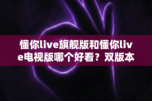 懂你live旗舰版和懂你live电视版哪个好看?双版本深度对比帮你一次选对 懂你live旗舰版和懂你live电视版哪个好看?双版本深度对比帮你一次选对
