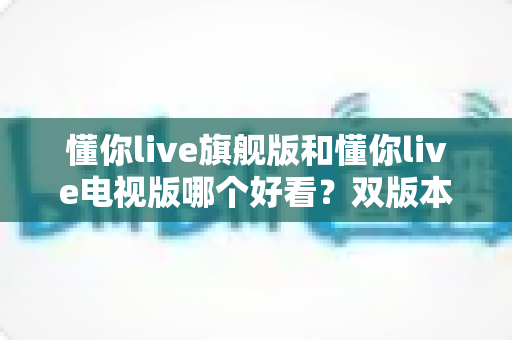 懂你live旗舰版和懂你live电视版哪个好看？双版本深度对比帮你一次选对