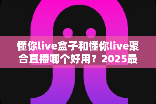 懂你live盒子和懂你live聚合直播哪个好用？2025最新深度对比评测与选购指南