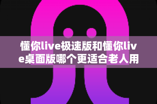 懂你live极速版和懂你live桌面版哪个更适合老人用？中老年直播体验深度对比与贴心选购指南