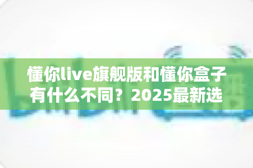 懂你live旗舰版和懂你盒子有什么不同？2025最新选购指南，一篇看懂核心差异