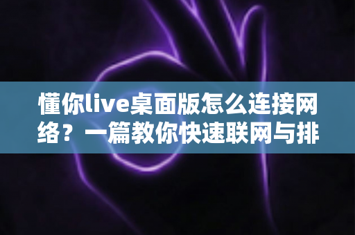 懂你live桌面版怎么连接网络？一篇教你快速联网与排查故障的实用指南