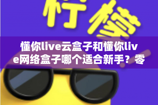 懂你live云盒子和懂你live网络盒子哪个适合新手?零基础用户必看的选购与使用全攻略 懂你live云盒子和懂你live网络盒子哪个适合新手?零基础用户必看的选购与使用全攻略