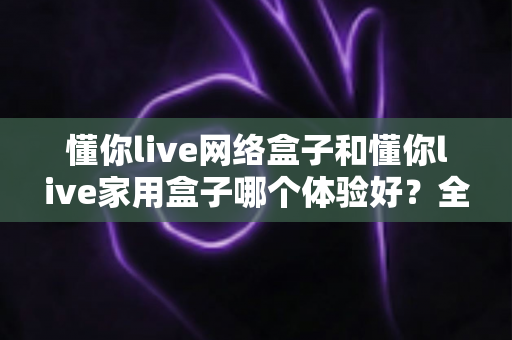 懂你live网络盒子和懂你live家用盒子哪个体验好？全方位深度对比评测与选购指南