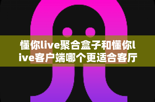 懂你live聚合盒子和懂你live客户端哪个更适合客厅?深度对比解析助你打造理想家庭观影中心 懂你live聚合盒子和懂你live客户端哪个更适合客厅?深度对比解析助你打造理想家庭观影中心
