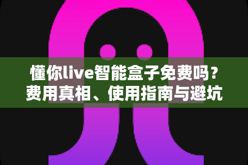 懂你live智能盒子免费吗？费用真相、使用指南与避坑技巧全解析
