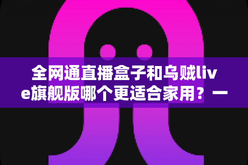 全网通直播盒子和乌贼live旗舰版哪个更适合家用？一篇讲透选购门道的深度指南