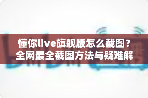 懂你live旗舰版怎么截图？全网最全截图方法与疑难解答指南