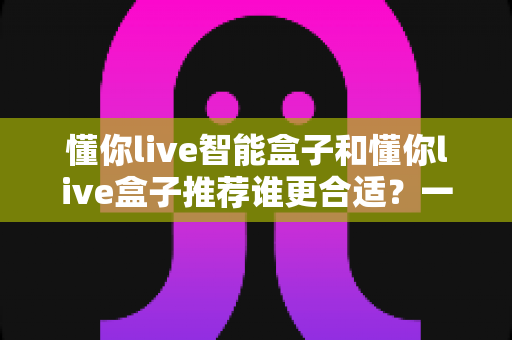 懂你live智能盒子和懂你live盒子推荐谁更合适?一文看懂两款电视盒子的差异与选购建议 懂你live智能盒子和懂你live盒子推荐谁更合适?一文看懂两款电视盒子的差异与选购建议