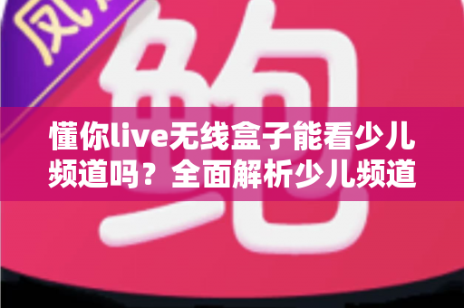 懂你live无线盒子能看少儿频道吗?全面解析少儿频道观看体验与实用指南 懂你live无线盒子能看少儿频道吗?全面解析少儿频道观看体验与实用指南
