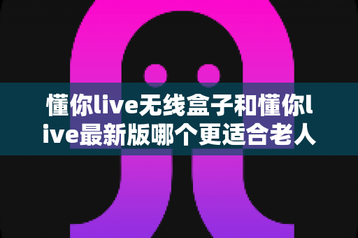 懂你live无线盒子和懂你live最新版哪个更适合老人用?全方位对比解析助您轻松做出最佳选择 懂你live无线盒子和懂你live最新版哪个更适合老人用?全方位对比解析助您轻松做出最佳选择