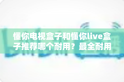 懂你电视盒子和懂你live盒子推荐哪个耐用？最全耐用性对比与选购避坑指南