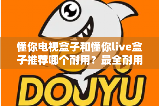 懂你电视盒子和懂你live盒子推荐哪个耐用？最全耐用性对比与选购避坑指南