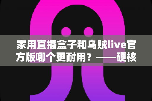 家用直播盒子和乌贼live官方版哪个更耐用?——硬核设备与直播软件的耐久性全面对比指南 家用直播盒子和乌贼live官方版哪个更耐用?——硬核设备与直播软件的耐久性全面对比指南