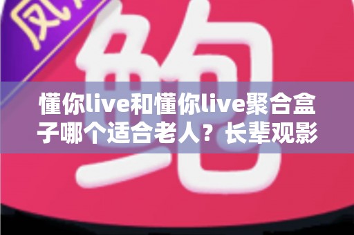 懂你live和懂你live聚合盒子哪个适合老人？长辈观影选购全攻略与实用建议