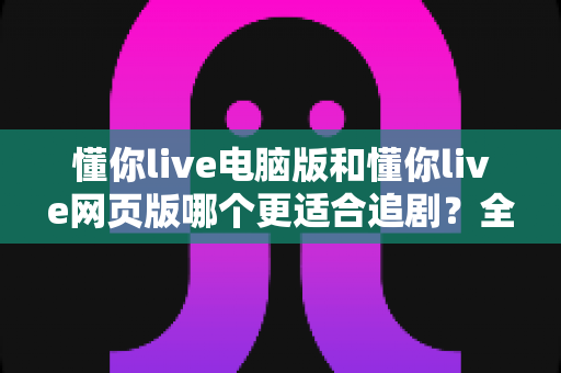 懂你live电脑版和懂你live网页版哪个更适合追剧？全面对比分析助你选出最佳观影方式