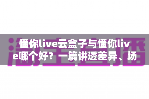 懂你live云盒子与懂你live哪个好？一篇讲透差异、场景与选择技巧的深度评测指南