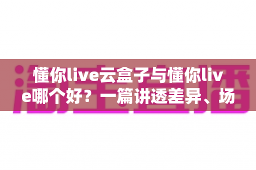 懂你live云盒子与懂你live哪个好？一篇讲透差异、场景与选择技巧的深度评测指南